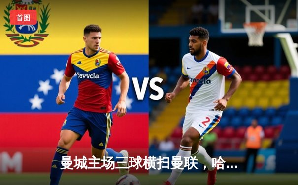 曼城主场三球横扫曼联，哈兰德两射一传统治曼市德比