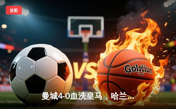 曼城4-0血洗皇马，哈兰德双响丁丁传射，蓝月亮首夺欧冠创三冠王伟业