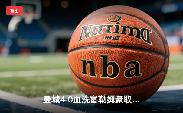 曼城4-0血洗富勒姆豪取六连胜，哈兰德戴帽领跑射手榜，京多安传射建功